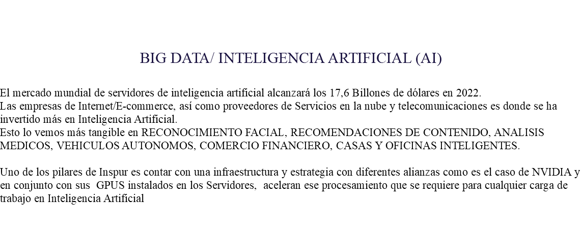 &nbsp;BIG DATA/ INTELIGENCIA ARTIFICIAL (AI) El mercado mundial de servidores de inteligencia artificial alcanzará los 17,6 Billones de dólares en 2022. Las empresas de Internet/E-commerce, así como proveedores de Servicios en la nube y telecomunicaciones es donde se ha invertido más en Inteligencia Artificial. Esto lo vemos más tangible en RECONOCIMIENTO FACIAL, RECOMENDACIONES DE CONTENIDO, ANALISIS MEDICOS, VEHICULOS AUTONOMOS, COMERCIO FINANCIERO, CASAS Y OFICINAS INTELIGENTES. Uno de los pilares de Inspur es contar con una infraestructura y estrategia con diferentes alianzas como es el caso de NVIDIA y en conjunto con sus GPUS instalados en los Servidores, aceleran ese procesamiento que se requiere para cualquier carga de trabajo en Inteligencia Artificial 